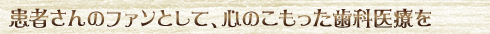 患者さんのファンとして、心のこもった歯科医療を