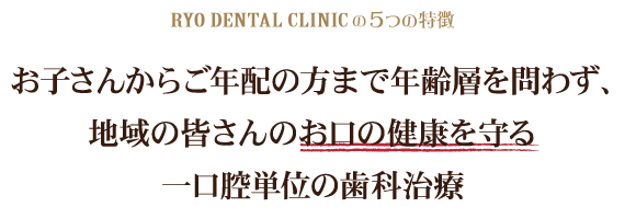 RYO DENTAL CLINIの5つの特徴お子さんからご年配の方まで年齢層を問わず、地域の皆さんのお口の健康を守る一口腔単位の歯科治療