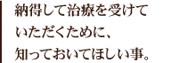 納得して治療を受けていただくために、知っておいてほしい事。